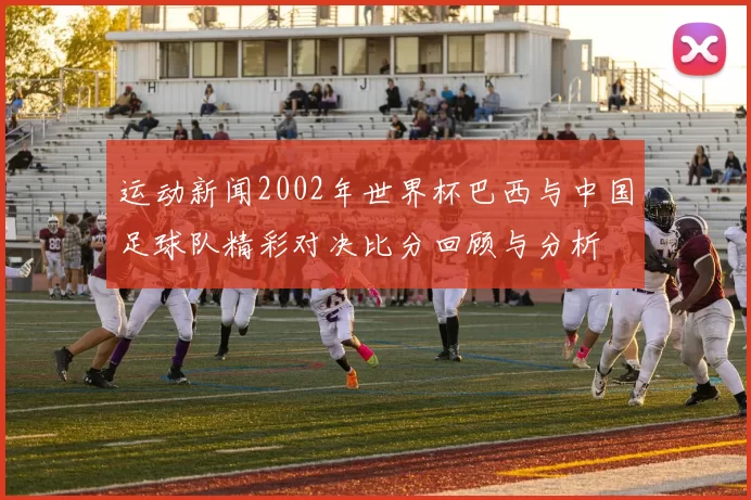 运动新闻2002年世界杯巴西与中国足球队精彩对决比分回顾与分析