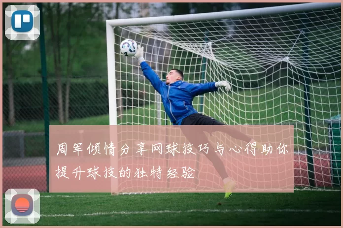 周军倾情分享网球技巧与心得助你提升球技的独特经验